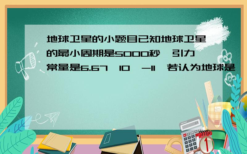 地球卫星的小题目已知地球卫星的最小周期是5000秒,引力常量是6.67*10^-11,若认为地球是一个球体,则它的平均密度?