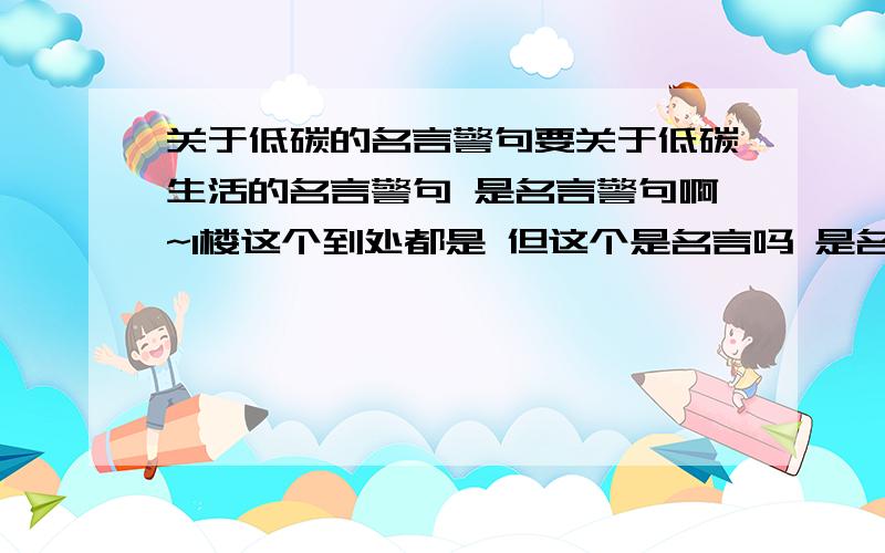 关于低碳的名言警句要关于低碳生活的名言警句 是名言警句啊~1楼这个到处都是 但这个是名言吗 是名人写的吗