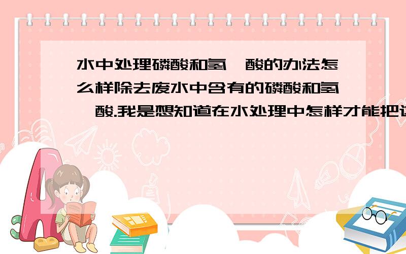 水中处理磷酸和氢氟酸的办法怎么样除去废水中含有的磷酸和氢氟酸.我是想知道在水处理中怎样才能把这两样处理掉.也就是需要加什么化学元素?