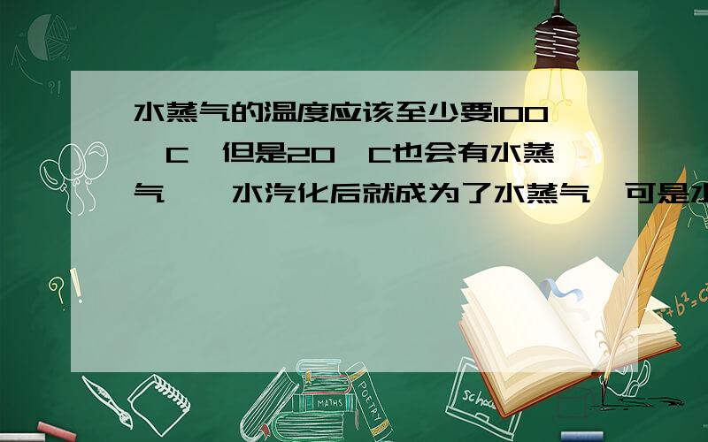 水蒸气的温度应该至少要100°C,但是20°C也会有水蒸气……水汽化后就成为了水蒸气,可是水蒸气的温度应该至少100°C【水沸腾的温度-----PS下文中温度单位省略--意会---】.但我们现在室温【假