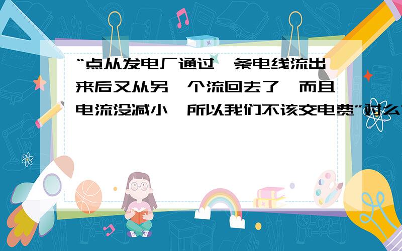 “点从发电厂通过一条电线流出来后又从另一个流回去了,而且电流没减小,所以我们不该交电费”对么?这就是题目  帮我解答下吧 谢谢!