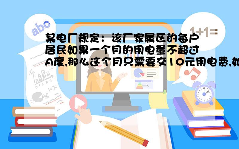 某电厂规定：该厂家属区的每户居民如果一个月的用电量不超过A度,那么这个月只需要交10元用电费,如果超过A度,则这个月除了要交10元的电费外,超过的部分还要按每度A/100元交费.（1）某居