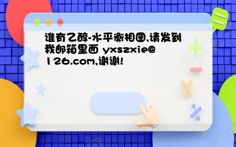 谁有乙醇-水平衡相图,请发到我邮箱里面 yxszxie@126.com,谢谢!