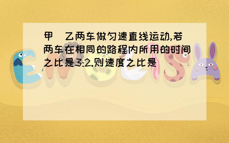 甲\乙两车做匀速直线运动,若两车在相同的路程内所用的时间之比是3:2.则速度之比是