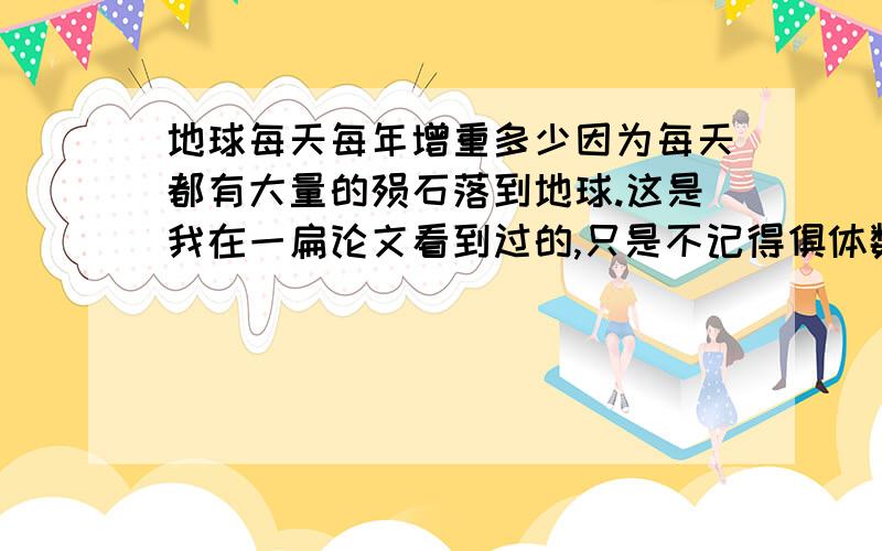 地球每天每年增重多少因为每天都有大量的殒石落到地球.这是我在一扁论文看到过的,只是不记得俱体数字啊.