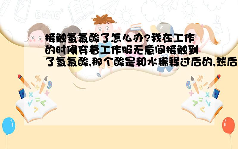 接触氢氟酸了怎么办?我在工作的时候穿着工作服无意间接触到了氢氟酸,那个酸是和水稀释过后的,然后我用水冲洗了一点时间,又用车间里的那个冲洗器冲了一段时间,那个冲洗器里面的水我