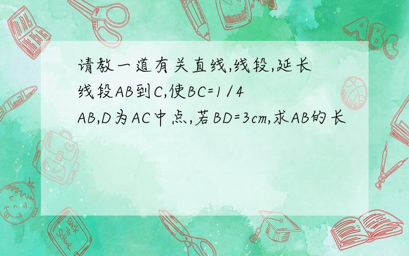 请教一道有关直线,线段,延长线段AB到C,使BC=1/4AB,D为AC中点,若BD=3cm,求AB的长