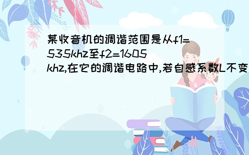 某收音机的调谐范围是从f1=535khz至f2=1605khz,在它的调谐电路中,若自感系数L不变,则可变电容器的对应电容量之比C1/C2是( ).A.9B.1/9C.3D.1/3