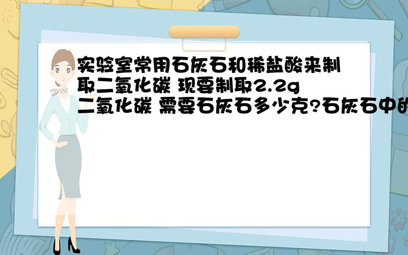 实验室常用石灰石和稀盐酸来制取二氧化碳 现要制取2.2g二氧化碳 需要石灰石多少克?石灰石中的杂质忽略不计