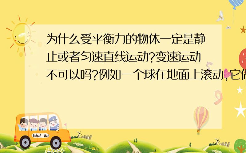 为什么受平衡力的物体一定是静止或者匀速直线运动?变速运动不可以吗?例如一个球在地面上滚动,它做的是变速运动,但是它还是有重力和地面对它的支持力啊,这不就是平衡力吗?