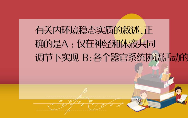 有关内环境稳态实质的叙述,正确的是A：仅在神经和体液共同调节下实现 B:各个器官系统协调活动的结果C：温度,pH等理化性质动态平衡 D：是体内细胞生活不可缺少的条件