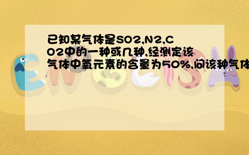 已知某气体是SO2,N2,CO2中的一种或几种,经测定该气体中氧元素的含量为50%,问该种气体可能是