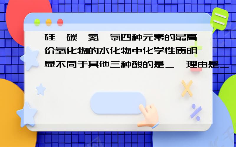 硅,碳,氮,氯四种元素的最高价氧化物的水化物中化学性质明显不同于其他三种酸的是＿,理由是＿