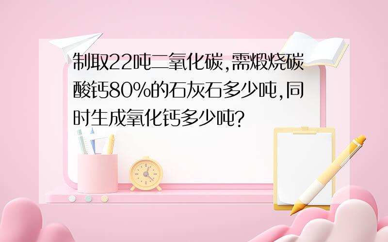 制取22吨二氧化碳,需煅烧碳酸钙80%的石灰石多少吨,同时生成氧化钙多少吨?