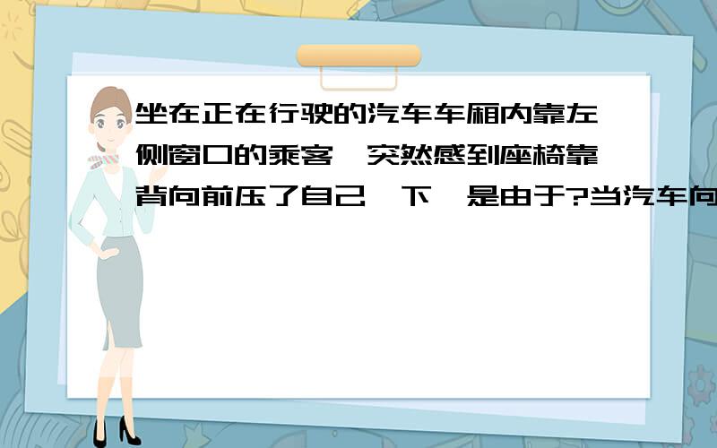 坐在正在行驶的汽车车厢内靠左侧窗口的乘客,突然感到座椅靠背向前压了自己一下,是由于?当汽车向左拐弯时,身体向()倾,