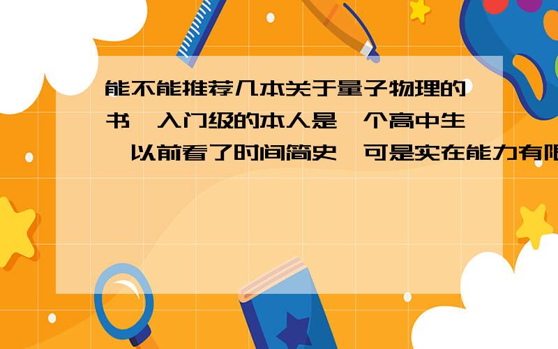 能不能推荐几本关于量子物理的书,入门级的本人是一个高中生,以前看了时间简史,可是实在能力有限,对于一些名词不太了解,希望能知道一些基本概念.最好还能有一些关于量子物理史的内容