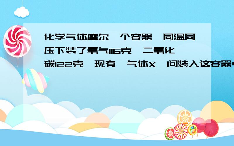 化学气体摩尔一个容器,同温同压下装了氧气116克,二氧化碳122克,现有一气体X,问装入这容器中的X气体质量为多少?