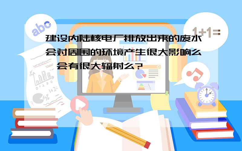 建设内陆核电厂排放出来的废水会对周围的环境产生很大影响么,会有很大辐射么?