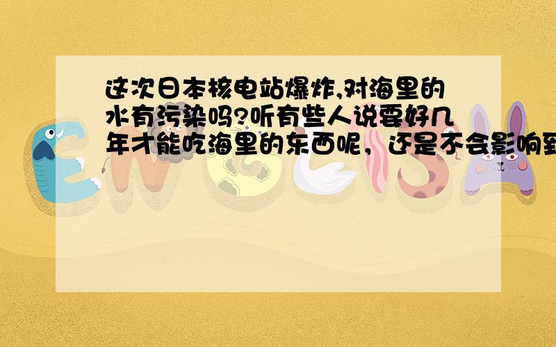 这次日本核电站爆炸,对海里的水有污染吗?听有些人说要好几年才能吃海里的东西呢，还是不会影响到我们的饮食？