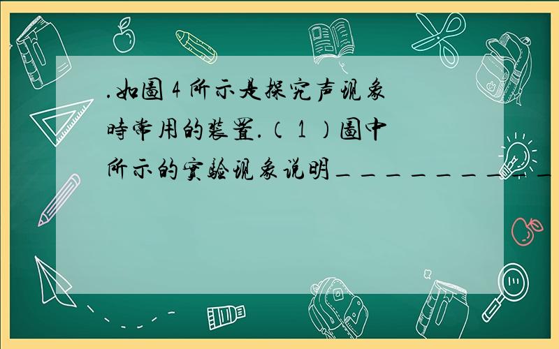 .如图 4 所示是探究声现象时常用的装置.（ 1 ）图中所示的实验现象说明_________________________.如图 4 所示是探究声现象时常用的装置。（ 1 ）图中所示的实验现象说明_________________________。（ 2