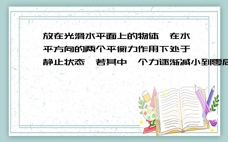 放在光滑水平面上的物体,在水平方向的两个平衡力作用下处于静止状态,若其中一个力逐渐减小到零后,又逐渐恢复到原值,则该物体的运动（ ）A．速度先增大,后减小?B．速度一直增大,直到某