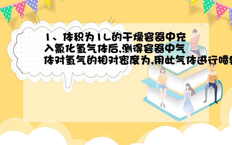 1、体积为1L的干燥容器中充入氯化氢气体后,测得容器中气体对氢气的相对密度为,用此气体进行喷泉,当喷泉停止后,进入容器中的液体体积是 2、某元素R原子最外层电子数是他的电子总数的1/3