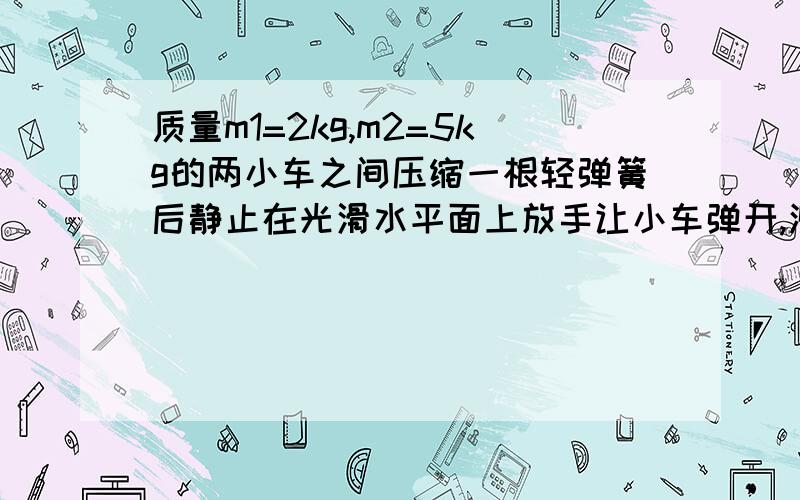 质量m1=2kg,m2=5kg的两小车之间压缩一根轻弹簧后静止在光滑水平面上放手让小车弹开,测得m2受冲量10N·s,下列对此过程说法中,正确的是Am2获得10kg·m/s的动量Bm1受的冲量大小也是10N·sC弹开后m1、m