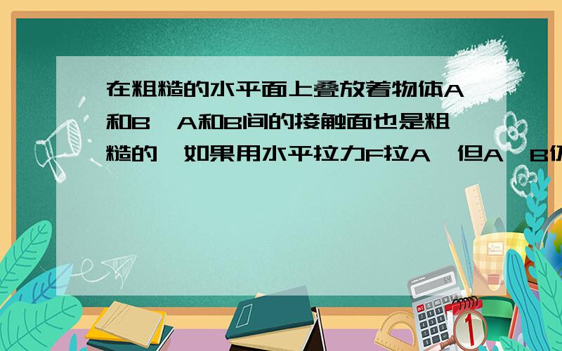 在粗糙的水平面上叠放着物体A和B,A和B间的接触面也是粗糙的,如果用水平拉力F拉A,但A、B仍保持静止,则A．A与地面间的静摩擦力的大小等于FB．A与地面的静摩擦力的大小等于零 C．A与B间的静