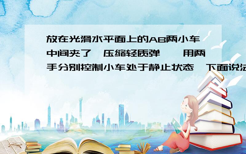 放在光滑水平面上的AB两小车中间夹了一压缩轻质弹簧,用两手分别控制小车处于静止状态,下面说法正确的是A 两手同时放开后,两车的总动量为零B 先放开左手,后放开右手,两车的总动量向右C