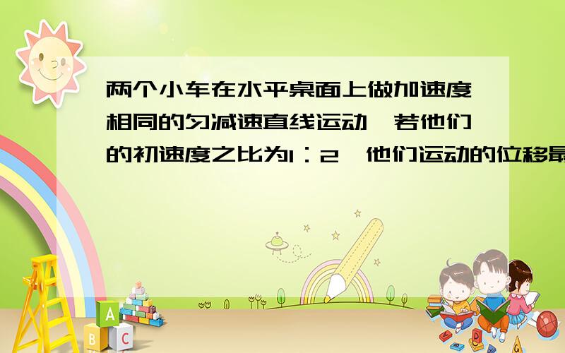 两个小车在水平桌面上做加速度相同的匀减速直线运动,若他们的初速度之比为1：2,他们运动的位移最大之比A.1：2B.1:4C.1:根号2D.2:1