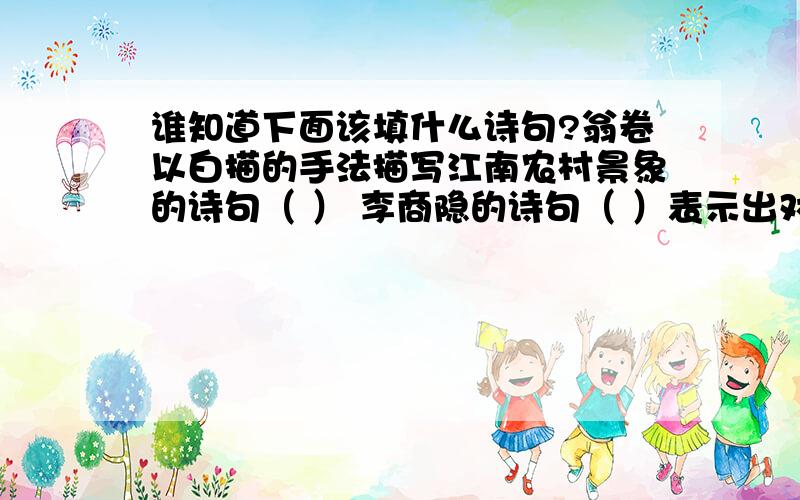 谁知道下面该填什么诗句?翁卷以白描的手法描写江南农村景象的诗句（ ） 李商隐的诗句（ ）表示出对美好而又行将消逝的事物的留恋和惋惜,极具人生哲理,堪称千古绝唱.诗句（ ）说明新