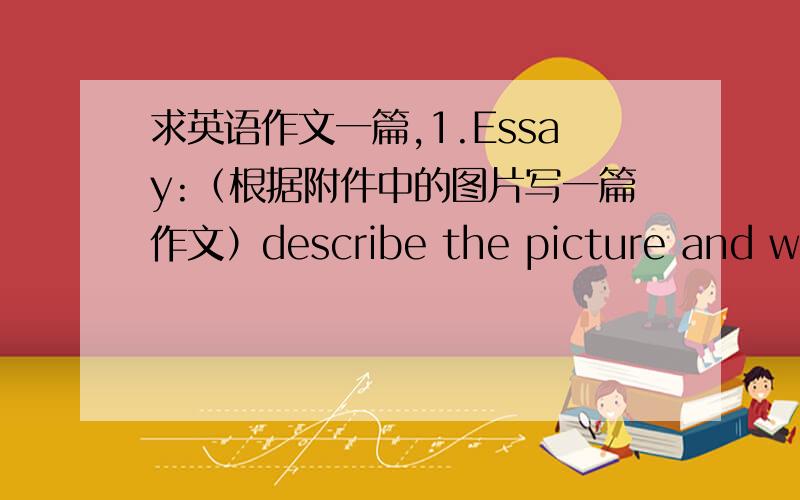 求英语作文一篇,1.Essay:（根据附件中的图片写一篇作文）describe the picture and write down your own understandings,ideas,opinions,experiences,suggestions and so on.No less than 150 words.•