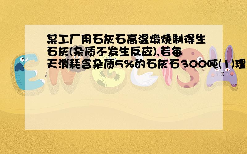 某工厂用石灰石高温煅烧制得生石灰(杂质不发生反应),若每天消耗含杂质5%的石灰石300吨(1)理论上每天可生产氧化钙多少吨?杂质和氧化钙共多少吨?（2）300吨石灰石的成本及煅烧所用加工费