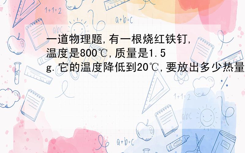 一道物理题,有一根烧红铁钉,温度是800℃,质量是1.5g.它的温度降低到20℃,要放出多少热量?