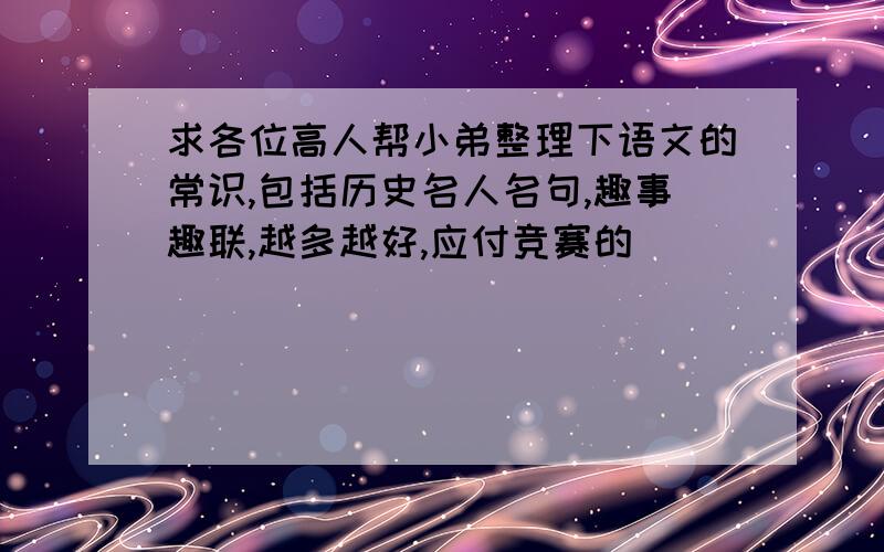 求各位高人帮小弟整理下语文的常识,包括历史名人名句,趣事趣联,越多越好,应付竞赛的