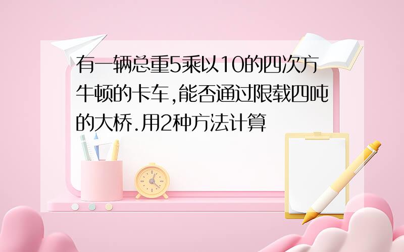 有一辆总重5乘以10的四次方牛顿的卡车,能否通过限载四吨的大桥.用2种方法计算