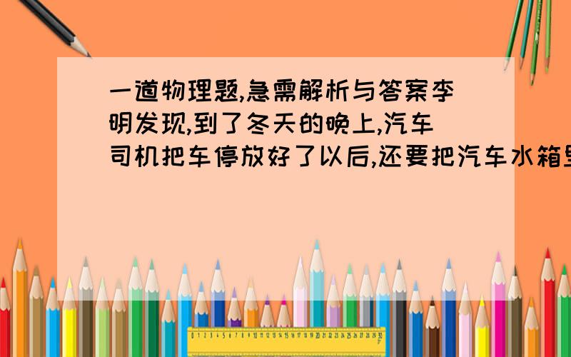 一道物理题,急需解析与答案李明发现,到了冬天的晚上,汽车司机把车停放好了以后,还要把汽车水箱里的水放掉.可是今年冬天,李明又发现汽车司机只是向水箱里加了一桶“防冻液”,就不用每