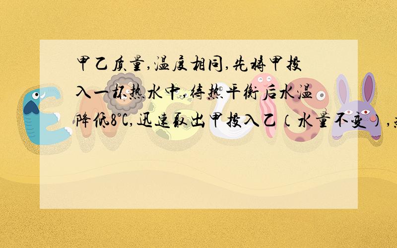 甲乙质量,温度相同,先将甲投入一杯热水中,待热平衡后水温降低8°C,迅速取出甲投入乙（水量不变）,热平衡后水温又降低了8°C,比较甲乙比热容.我知道答案,但我想知道的是：我老师说根据Q