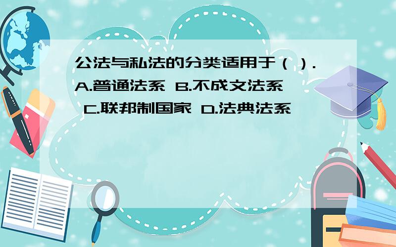 公法与私法的分类适用于（）.A.普通法系 B.不成文法系 C.联邦制国家 D.法典法系