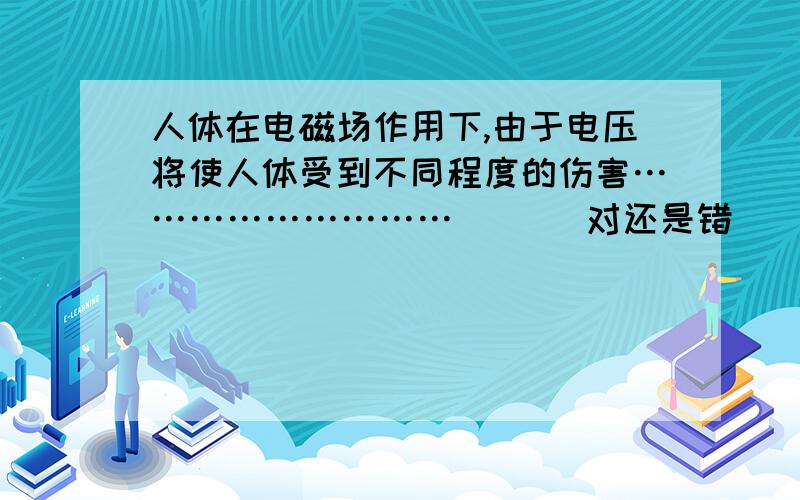 人体在电磁场作用下,由于电压将使人体受到不同程度的伤害……………………… （ ） 对还是错