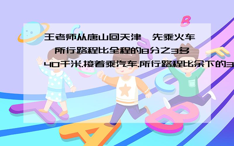 王老师从唐山回天津,先乘火车,所行路程比全程的8分之3多40千米.接着乘汽车.所行路程比余下的3分之1少25千米,再接着乘轮船,所行路程比余下的5分之4还多30千米,最后剩5千米不行到达目的地.