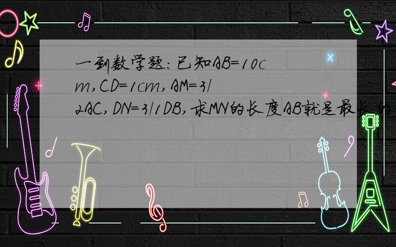 一到数学题：已知AB=10cm,CD=1cm,AM=3/2AC,DN=3/1DB,求MN的长度AB就是最长的线段10cm！每一条线段都不相等！