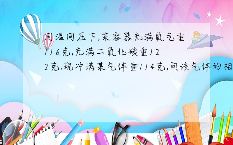 同温同压下,某容器充满氧气重116克,充满二氧化碳重122克.现冲满某气体重114克,问该气体的相对分子质量因为我比较笨...问了同学都不会,有人乱作.