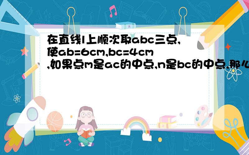 在直线l上顺次取abc三点,使ab=6cm,bc=4cm,如果点m是ac的中点,n是bc的中点,那么线段mn的长度是多少?