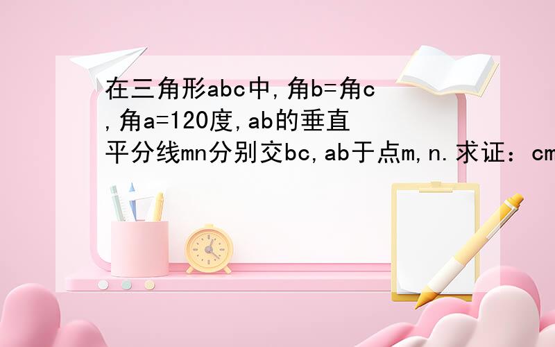 在三角形abc中,角b=角c,角a=120度,ab的垂直平分线mn分别交bc,ab于点m,n.求证：cm=2bm.快