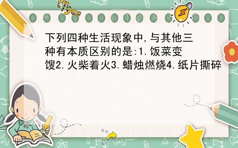 下列四种生活现象中,与其他三种有本质区别的是:1.饭菜变馊2.火柴着火3.蜡烛燃烧4.纸片撕碎