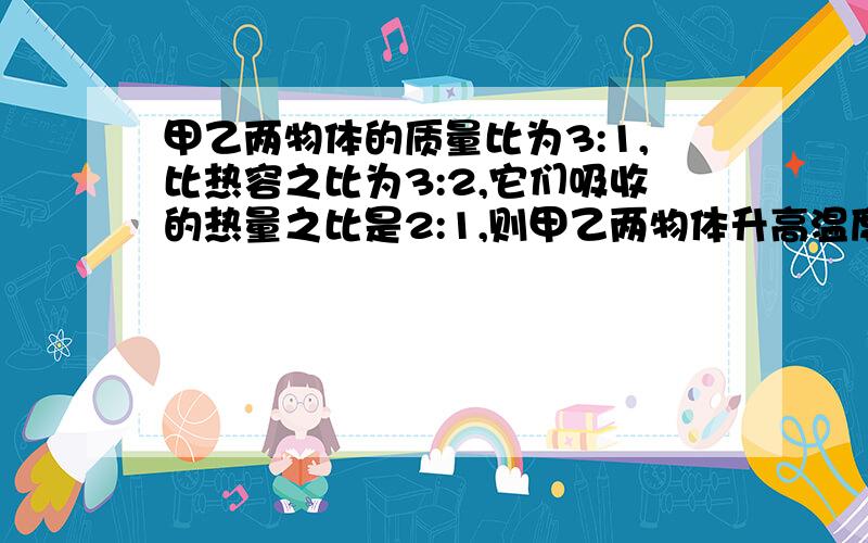 甲乙两物体的质量比为3:1,比热容之比为3:2,它们吸收的热量之比是2:1,则甲乙两物体升高温度之比为A9:1 B1:9 C4:9D9:4