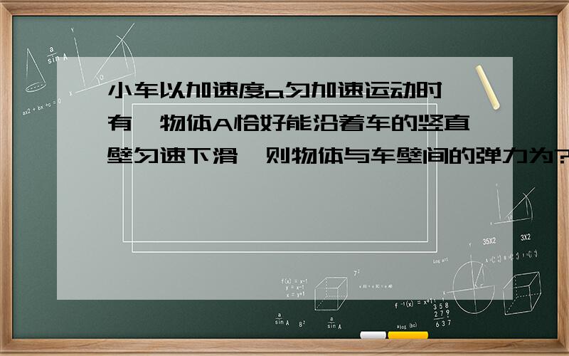 小车以加速度a匀加速运动时,有一物体A恰好能沿着车的竖直壁匀速下滑,则物体与车壁间的弹力为?物体与车间动摩擦因素为?