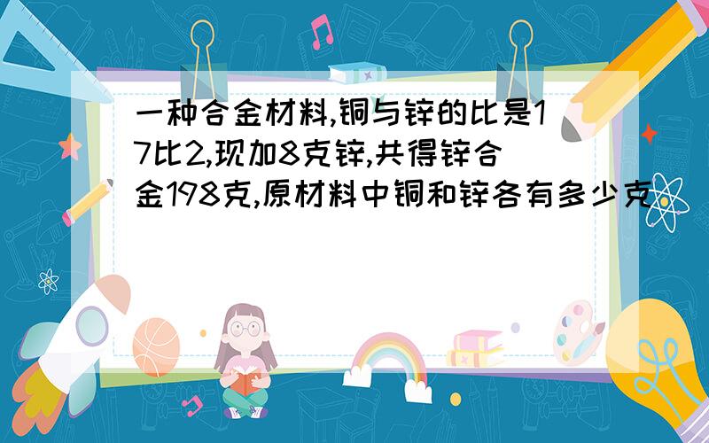 一种合金材料,铜与锌的比是17比2,现加8克锌,共得锌合金198克,原材料中铜和锌各有多少克