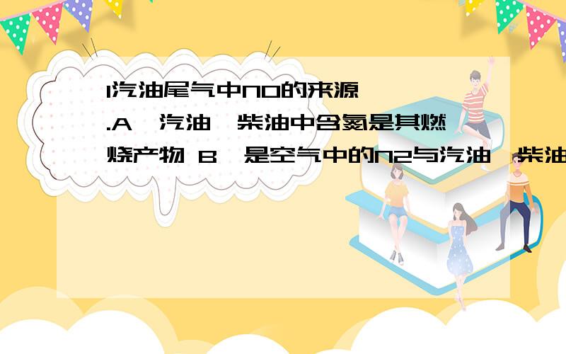 1汽油尾气中NO的来源 ▲ .A、汽油、柴油中含氮是其燃烧产物 B、是空气中的N2与汽油、柴油的反应产物 C、是空气中的N2与O2在汽车汽缸内的高温放电环境下的反应产物 D、是汽车排出的高温尾